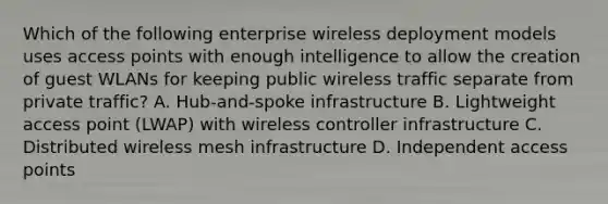 Which of the following enterprise wireless deployment models uses access points with enough intelligence to allow the creation of guest WLANs for keeping public wireless traffic separate from private traffic? A. Hub-and-spoke infrastructure B. Lightweight access point (LWAP) with wireless controller infrastructure C. Distributed wireless mesh infrastructure D. Independent access points