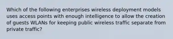 Which of the following enterprises wireless deployment models uses access points with enough intelligence to allow the creation of guests WLANs for keeping public wireless traffic separate from private traffic?