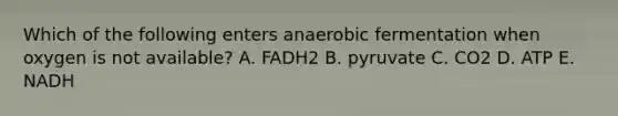 Which of the following enters anaerobic fermentation when oxygen is not available? A. FADH2 B. pyruvate C. CO2 D. ATP E. NADH