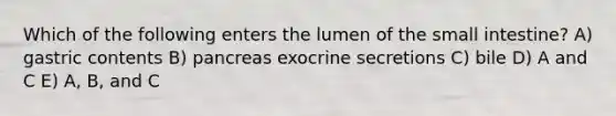 Which of the following enters the lumen of the small intestine? A) gastric contents B) pancreas exocrine secretions C) bile D) A and C E) A, B, and C