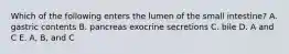 Which of the following enters the lumen of the small intestine? A. gastric contents B. pancreas exocrine secretions C. bile D. A and C E. A, B, and C