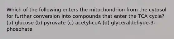 Which of the following enters the mitochondrion from the cytosol for further conversion into compounds that enter the TCA cycle? (a) glucose (b) pyruvate (c) acetyl-coA (d) glyceraldehyde-3-phosphate