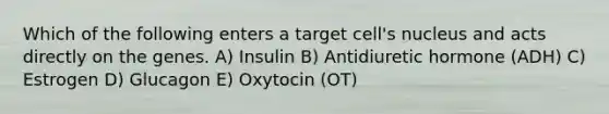 Which of the following enters a target cell's nucleus and acts directly on the genes. A) Insulin B) Antidiuretic hormone (ADH) C) Estrogen D) Glucagon E) Oxytocin (OT)