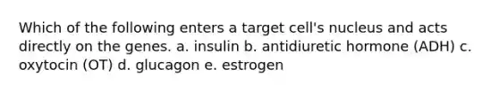 Which of the following enters a target cell's nucleus and acts directly on the genes. a. insulin b. antidiuretic hormone (ADH) c. oxytocin (OT) d. glucagon e. estrogen