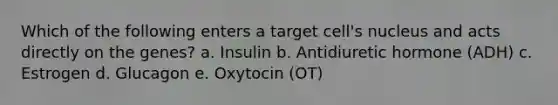 Which of the following enters a target cell's nucleus and acts directly on the genes? a. Insulin b. Antidiuretic hormone (ADH) c. Estrogen d. Glucagon e. Oxytocin (OT)