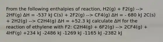 From the following enthalpies of reaction, H2(g) + F2(g) --> 2HF(g) ΔH = -537 kJ C(s) + 2F2(g) --> CF4(g) ΔH = - 680 kJ 2C(s) + 2H2(g) --> C2H4(g) ΔH = +52.3 kJ calculate ΔH for the reaction of ethylene with F2: C2H4(g) + 6F2(g) --> 2CF4(g) + 4HF(g) +234 kJ -2486 kJ -1269 kJ -1165 kJ -2382 kJ