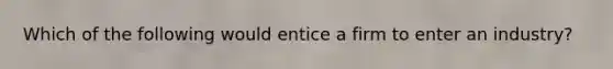 Which of the following would entice a firm to enter an industry?