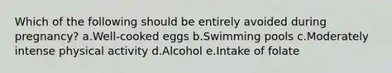 Which of the following should be entirely avoided during pregnancy? a.Well-cooked eggs b.Swimming pools c.Moderately intense physical activity d.Alcohol e.Intake of folate