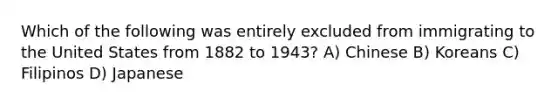 Which of the following was entirely excluded from immigrating to the United States from 1882 to 1943? A) Chinese B) Koreans C) Filipinos D) Japanese