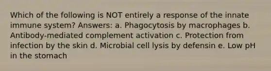 Which of the following is NOT entirely a response of the innate immune system? Answers: a. Phagocytosis by macrophages b. Antibody-mediated complement activation c. Protection from infection by the skin d. Microbial cell lysis by defensin e. Low pH in the stomach