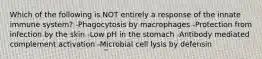 Which of the following is NOT entirely a response of the innate immune system? -Phagocytosis by macrophages -Protection from infection by the skin -Low pH in the stomach -Antibody mediated complement activation -Microbial cell lysis by defensin