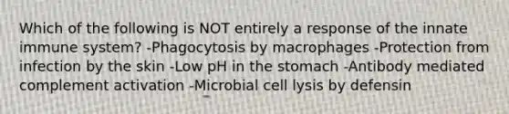 Which of the following is NOT entirely a response of the innate immune system? -Phagocytosis by macrophages -Protection from infection by the skin -Low pH in the stomach -Antibody mediated complement activation -Microbial cell lysis by defensin