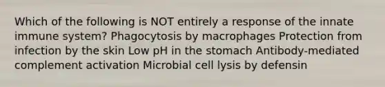 Which of the following is NOT entirely a response of the innate immune system? Phagocytosis by macrophages Protection from infection by the skin Low pH in the stomach Antibody-mediated complement activation Microbial cell lysis by defensin