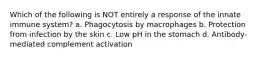 Which of the following is NOT entirely a response of the innate immune system? a. Phagocytosis by macrophages b. Protection from infection by the skin c. Low pH in the stomach d. Antibody-mediated complement activation