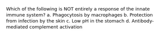 Which of the following is NOT entirely a response of the innate immune system? a. Phagocytosis by macrophages b. Protection from infection by the skin c. Low pH in the stomach d. Antibody-mediated complement activation