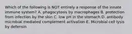 Which of the following is NOT entirely a response of the innate immune system? A. phagocytosis by macrophages B. protection from infection by the skin C. low pH in the stomach D. antibody microbial mediated complement activation E. Microbial cell lysis by defensin