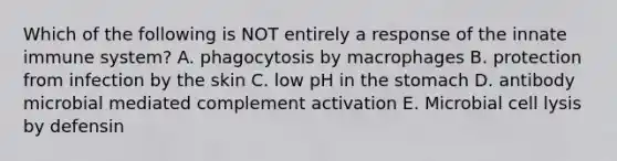 Which of the following is NOT entirely a response of the innate immune system? A. phagocytosis by macrophages B. protection from infection by the skin C. low pH in the stomach D. antibody microbial mediated complement activation E. Microbial cell lysis by defensin