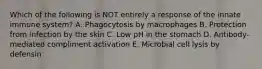 Which of the following is NOT entirely a response of the innate immune system? A. Phagocytosis by macrophages B. Protection from infection by the skin C. Low pH in the stomach D. Antibody-mediated compliment activation E. Microbial cell lysis by defensin