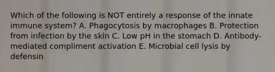 Which of the following is NOT entirely a response of the innate immune system? A. Phagocytosis by macrophages B. Protection from infection by the skin C. Low pH in the stomach D. Antibody-mediated compliment activation E. Microbial cell lysis by defensin