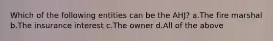 Which of the following entities can be the AHJ? a.The fire marshal b.The insurance interest c.The owner d.All of the above