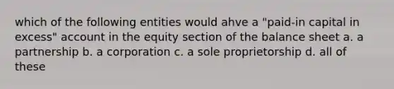 which of the following entities would ahve a "paid-in capital in excess" account in the equity section of the balance sheet a. a partnership b. a corporation c. a sole proprietorship d. all of these