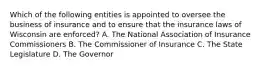 Which of the following entities is appointed to oversee the business of insurance and to ensure that the insurance laws of Wisconsin are enforced? A. The National Association of Insurance Commissioners B. The Commissioner of Insurance C. The State Legislature D. The Governor