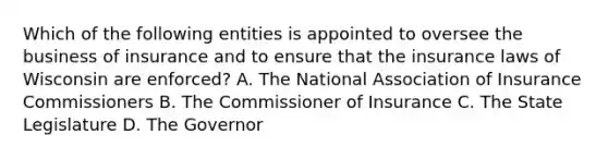 Which of the following entities is appointed to oversee the business of insurance and to ensure that the insurance laws of Wisconsin are enforced? A. The National Association of Insurance Commissioners B. The Commissioner of Insurance C. The State Legislature D. The Governor