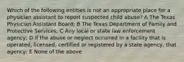 Which of the following entities is not an appropriate place for a physician assistant to report suspected child abuse? A The Texas Physician Assistant Board; B The Texas Department of Family and Protective Services; C Any local or state law enforcement agency; D If the abuse or neglect occurred in a facility that is operated, licensed, certified or registered by a state agency, that agency; E None of the above