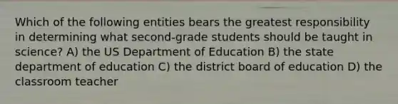 Which of the following entities bears the greatest responsibility in determining what second-grade students should be taught in science? A) the US Department of Education B) the state department of education C) the district board of education D) the classroom teacher