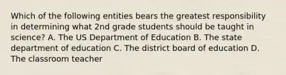 Which of the following entities bears the greatest responsibility in determining what 2nd grade students should be taught in science? A. The US Department of Education B. The state department of education C. The district board of education D. The classroom teacher