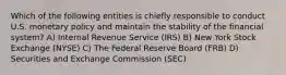 Which of the following entities is chiefly responsible to conduct U.S. monetary policy and maintain the stability of the financial system? A) Internal Revenue Service (IRS) B) New York Stock Exchange (NYSE) C) The Federal Reserve Board (FRB) D) Securities and Exchange Commission (SEC)