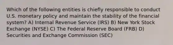 Which of the following entities is chiefly responsible to conduct U.S. monetary policy and maintain the stability of the financial system? A) Internal Revenue Service (IRS) B) New York Stock Exchange (NYSE) C) The Federal Reserve Board (FRB) D) Securities and Exchange Commission (SEC)