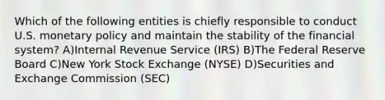 Which of the following entities is chiefly responsible to conduct U.S. monetary policy and maintain the stability of the financial system? A)Internal Revenue Service (IRS) B)The Federal Reserve Board C)New York Stock Exchange (NYSE) D)Securities and Exchange Commission (SEC)