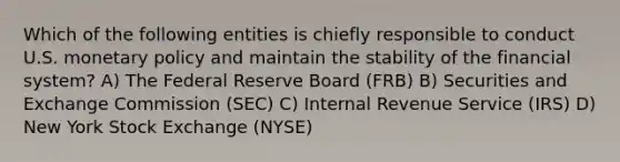 Which of the following entities is chiefly responsible to conduct U.S. monetary policy and maintain the stability of the financial system? A) The Federal Reserve Board (FRB) B) Securities and Exchange Commission (SEC) C) Internal Revenue Service (IRS) D) New York Stock Exchange (NYSE)