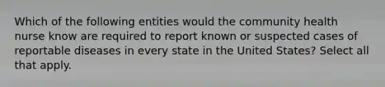 Which of the following entities would the community health nurse know are required to report known or suspected cases of reportable diseases in every state in the United States? Select all that apply.