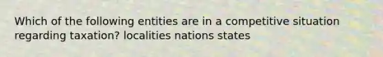 Which of the following entities are in a competitive situation regarding taxation? localities nations states