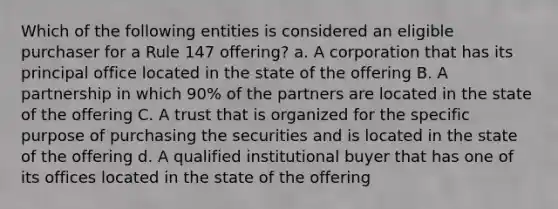 Which of the following entities is considered an eligible purchaser for a Rule 147 offering? a. A corporation that has its principal office located in the state of the offering B. A partnership in which 90% of the partners are located in the state of the offering C. A trust that is organized for the specific purpose of purchasing the securities and is located in the state of the offering d. A qualified institutional buyer that has one of its offices located in the state of the offering