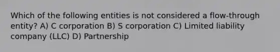 Which of the following entities is not considered a flow-through entity? A) C corporation B) S corporation C) Limited liability company (LLC) D) Partnership