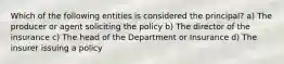 Which of the following entities is considered the principal? a) The producer or agent soliciting the policy b) The director of the insurance c) The head of the Department or Insurance d) The insurer issuing a policy