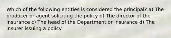 Which of the following entities is considered the principal? a) The producer or agent soliciting the policy b) The director of the insurance c) The head of the Department or Insurance d) The insurer issuing a policy