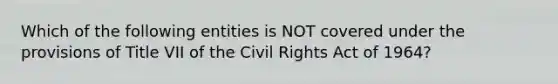 Which of the following entities is NOT covered under the provisions of Title VII of the Civil Rights Act of 1964?