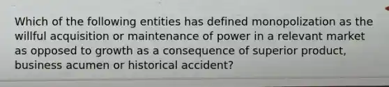 Which of the following entities has defined monopolization as the willful acquisition or maintenance of power in a relevant market as opposed to growth as a consequence of superior product, business acumen or historical accident?