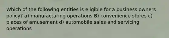 Which of the following entities is eligible for a business owners policy? a) manufacturing operations B) convenience stores c) places of amusement d) automobile sales and servicing operations