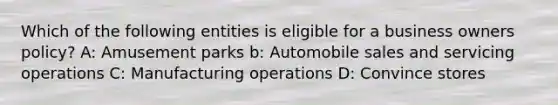 Which of the following entities is eligible for a business owners policy? A: Amusement parks b: Automobile sales and servicing operations C: Manufacturing operations D: Convince stores