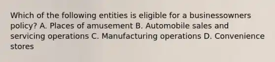 Which of the following entities is eligible for a businessowners policy? A. Places of amusement B. Automobile sales and servicing operations C. Manufacturing operations D. Convenience stores