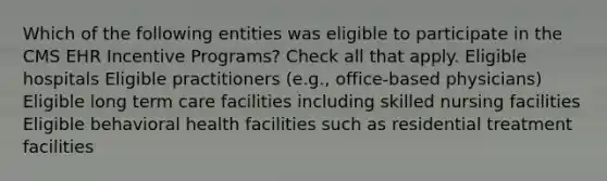 Which of the following entities was eligible to participate in the CMS EHR Incentive Programs? Check all that apply. Eligible hospitals Eligible practitioners (e.g., office-based physicians) Eligible long term care facilities including skilled nursing facilities Eligible behavioral health facilities such as residential treatment facilities