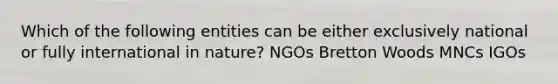 Which of the following entities can be either exclusively national or fully international in nature? NGOs Bretton Woods MNCs IGOs