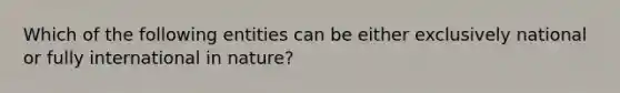 Which of the following entities can be either exclusively national or fully international in nature?