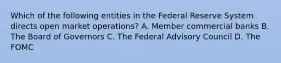 Which of the following entities in the Federal Reserve System directs open market operations? A. Member commercial banks B. The Board of Governors C. The Federal Advisory Council D. The FOMC