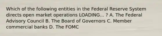 Which of the following entities in the Federal Reserve System directs open market operations LOADING... ​? A. The Federal Advisory Council B. The Board of Governors C. Member commercial banks D. The FOMC